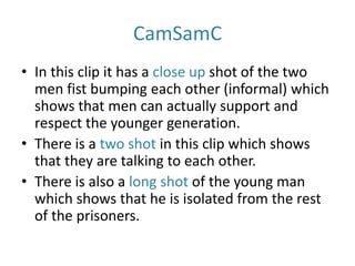 CamSamC
• In this clip it has a close up shot of the two
men fist bumping each other (informal) which
shows that men can actually support and
respect the younger generation.
• There is a two shot in this clip which shows
that they are talking to each other.
• There is also a long shot of the young man
which shows that he is isolated from the rest
of the prisoners.
 