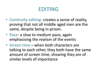 EDITING
• Continuity editing- creates a sense of reality,
proving that not all middle aged men are the
same, despite being in prison.
• Pace- a slow to medium pace, again
emphasising the realism of the events
• Screen time – when both characters are
talking to each other, they both have the same
amount of screen time, showing they are of
similar levels of importance
 