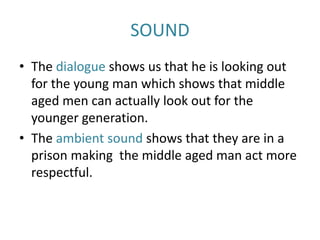 SOUND
• The dialogue shows us that he is looking out
for the young man which shows that middle
aged men can actually look out for the
younger generation.
• The ambient sound shows that they are in a
prison making the middle aged man act more
respectful.
 