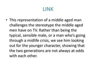 LINK
• This representation of a middle aged man
challenges the stereotype the middle aged
men have on TV. Rather than being the
typical, sensible male, or a man who’s going
through a midlife crisis, we see him looking
out for the younger character, showing that
the two generations are not always at odds
with each other.
 