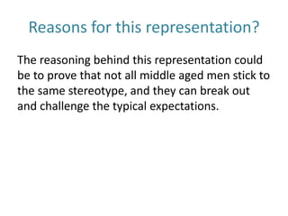Reasons for this representation?
The reasoning behind this representation could
be to prove that not all middle aged men stick to
the same stereotype, and they can break out
and challenge the typical expectations.
 