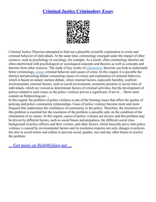 Criminal Justice Criminology Essay
Criminal Justice Theorists attempted to find out a plausible scientific explanation to crime and
criminal behavior of individuals. At the same time, criminology emerged under the impact of other
sciences, such as psychology or sociology, for example. As a result, often criminology theories are
often intertwined with psychological or sociological concepts and theories as well as concepts and
theories from other sciences. The study of key works of criminology theorists can help to understand
better criminology, crime, criminal behavior and causes of crime. In this regard, it is possible the
distinct and persisting debate concerning causes of crimes and explanation of criminal behavior,
which is based on nature–nurture debate, where internal factors, especially heredity, confront
environmental, external factors, such as social environment, economic position or social class of
individuals, which are viewed as determinant factors of criminal activities, but the development of
polices related to such issues as the police violence proves a significant, if not to ... Show more
content on Helpwriting.net ...
In this regard, the problem of police violence is one of the burning issues that affect the quality of
policing and police–community relationships. Cases of police violence become more and more
frequent that undermines the confidence of community in the police. Therefore, the resolution of
this problem is essential but the resolution of the problem is possible only on the condition of the
elimination of its causes. In this regard, causes of police violence are diverse and this problem may
be driven by different factors, such as social biases and prejudices, the different social class
background of police officers and their victims, and other factors, which basically prove that police
violence is caused by environmental factors and its resolution requires not only changes in policies
but also in social norms and culture to prevent social, gender, race and any other biases to resolve
the problem
... Get more on HelpWriting.net ...
 