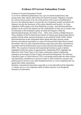 Evidence Of Current Nationalism Trends
Evidence of Current Nationalism Trends:
As we have established globalisation was a geo eco political phenomena, that
among many other aspects allowed the free moment of people. Migration of people
for various reasons seems to be one of the posters of the success of globalisation.
however, the important aspect is not just the act of migration usually associated with
diaspora, but also the discourses of the culture identities and loyalties. As Arjun
Appaduria (1996) argues in his book Modernity at Large , such deterritorialization
prospers on the need of the diaspora for the establishment of some sort of contact with
its homeland, as the homeland is partly invented and imagines within the
deterritorialized groups, the fantasy of an ... Show more content on Helpwriting.net ...
These attributes of the Pro Russian movements in Ukraine goes hand in hand and yet
parallel with the ethnic national sentiments as prescribed by Smith (1998). Global
deterritorialization creates designated ethnic groups that share ancestry myths,
histories and cultural associations as a share of common belief rather than an actual
descendant. However other nationalist theories argue that such ethnic nationalism is
associated with the defined nation and its actual ancestral descendants (Montserrat,
2007). The causation of national and transnational terrorism is quite evidently
highlighted within this realm of argumentation. Sutherland (2012), highlights the
behaviour of the Tamil Tigers in Sri Lanka, relating the cultural conditioning
techniques of association to that of ethnic and ancestral background. The notorious
Liberation Tigers of Tamil Eelam (LTTE), even though united under the ethnic history
and nationalism, embarked on a mission in order to claim territorial, economic and
political power, however were rather branded terrorists as a way to legitimise the war
against their ethnic nationalism.
Similarly, transnational nationalism especially in events that followed the September
11 attacks, acts as a very important ordeal of ethnic national. Even though the
formation of nationalism
 