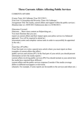 Three Currents Affairs Affecting Public Services
CURRENTS AFFAIRS
|Course Tutor Ali Calthorpe |Year 2012/2013 |
|Unit Unit 3 Citizenship and Diversity |Tutor Ali Calthorpe |
|Assignment Title The media, current affairs and support within the public services |
|Handout date w/c 20/05/2013 |Submission date w/c 03/06/2013 |
|Outcomes Covered |
|Outcome ... Show more content on Helpwriting.net ...
You must illustrate that you can |
|report on current affairs and their impact upon your police service in a balanced
approach. You will be required to attend an |
|assessment centre and complete various tasks in order to successfully be appointed
in the role. |
| |
|Task One: (P7) (P8) |
|Your first task is to write a special news article where you must report on three
examples of current affairs that affect |
|public services and citizens (P7). In the final part of your article you should present
information on how the media reports |
|current affairs involving public services (P8).You should include in your article how
the media have reported these different |
|current affairs and the public services response.Consider if the media coverage
differs in different newspapers or television|
|channels. For example, if some reports are favourable to the services and others not. |
 