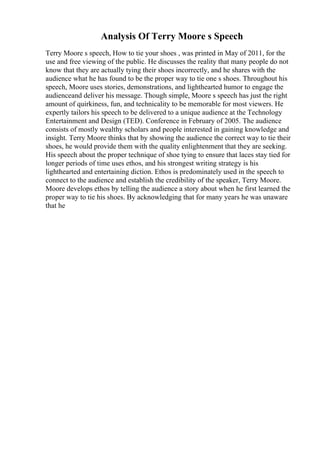 Analysis Of Terry Moore s Speech
Terry Moore s speech, How to tie your shoes , was printed in May of 2011, for the
use and free viewing of the public. He discusses the reality that many people do not
know that they are actually tying their shoes incorrectly, and he shares with the
audience what he has found to be the proper way to tie one s shoes. Throughout his
speech, Moore uses stories, demonstrations, and lighthearted humor to engage the
audienceand deliver his message. Though simple, Moore s speech has just the right
amount of quirkiness, fun, and technicality to be memorable for most viewers. He
expertly tailors his speech to be delivered to a unique audience at the Technology
Entertainment and Design (TED). Conference in February of 2005. The audience
consists of mostly wealthy scholars and people interested in gaining knowledge and
insight. Terry Moore thinks that by showing the audience the correct way to tie their
shoes, he would provide them with the quality enlightenment that they are seeking.
His speech about the proper technique of shoe tying to ensure that laces stay tied for
longer periods of time uses ethos, and his strongest writing strategy is his
lighthearted and entertaining diction. Ethos is predominately used in the speech to
connect to the audience and establish the credibility of the speaker, Terry Moore.
Moore develops ethos by telling the audience a story about when he first learned the
proper way to tie his shoes. By acknowledging that for many years he was unaware
that he
 