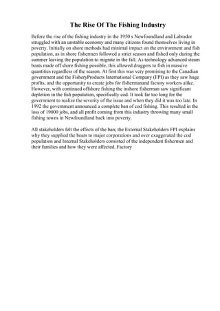 The Rise Of The Fishing Industry
Before the rise of the fishing industry in the 1950 s Newfoundland and Labrador
struggled with an unstable economy and many citizens found themselves living in
poverty. Initially on shore methods had minimal impact on the environment and fish
population, as in shore fishermen followed a strict season and fished only during the
summer leaving the population to migrate in the fall. As technology advanced steam
boats made off shore fishing possible, this allowed draggers to fish in massive
quantities regardless of the season. At first this was very promising to the Canadian
government and the FisheryProducts International Company (FPI) as they saw huge
profits, and the opportunity to create jobs for fishermanand factory workers alike.
However, with continued offshore fishing the inshore fisherman saw significant
depletion in the fish population, specifically cod. It took far too long for the
government to realize the severity of the issue and when they did it was too late. In
1992 the government announced a complete ban of cod fishing. This resulted in the
loss of 19000 jobs, and all profit coming from this industry throwing many small
fishing towns in Newfoundland back into poverty.
All stakeholders felt the effects of the ban; the External Stakeholders FPI explains
why they supplied the boats to major corporations and over exaggerated the cod
population and Internal Stakeholders consisted of the independent fishermen and
their families and how they were affected. Factory
 