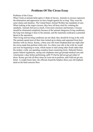 Problems Of The Circus Essay
Problems of the Circus
When I look at animals held captive I think of slavery. Animals in circuses represent
the domination and oppression we have fought against for so long. They wear the
same chains and shackles. The United States Animal Welfare has standards of care.
When looking at the major circuses, they have all been cited for violating the
standards. Animals feel just as much, if not more emotions and humans. Circuses
should be eliminated completely because of the animals dangerous living conditions,
the long term damage it does to the animals, and the mammals could pose a potential
threat to the spectators.
Their living and traveling conditions are not ideal; they should be living in the wild.
The animals spend most of their time locked up in chains and separated from their
families with no choice. Kenny, a three year old Asian Elephantdied one night after
the circus made him perform while sick. As a three year old, in the wild, he would
just now be beginning to wean, which means to start eating other foods rather than
the mother s milk, not spending countless hours mastering tricks. Deborah Nelson
quotes federal regulations, saying sick elephants must get prompt medical care and
veterinarian s okay before performing, (p48 57) but he did not get get either of
those. Kenny got sick all three times he went out to perform, and it did not get any
better. A couple hours later, the officials found the helpless three year old elephant
dead on the hard concrete floor.
 