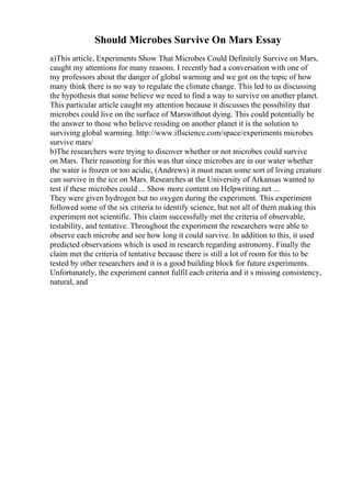 Should Microbes Survive On Mars Essay
a)This article, Experiments Show That Microbes Could Definitely Survive on Mars,
caught my attentions for many reasons. I recently had a conversation with one of
my professors about the danger of global warming and we got on the topic of how
many think there is no way to regulate the climate change. This led to us discussing
the hypothesis that some believe we need to find a way to survive on another planet.
This particular article caught my attention because it discusses the possibility that
microbes could live on the surface of Marswithout dying. This could potentially be
the answer to those who believe residing on another planet it is the solution to
surviving global warming. http://www.iflscience.com/space/experiments microbes
survive mars/
b)The researchers were trying to discover whether or not microbes could survive
on Mars. Their reasoning for this was that since microbes are in our water whether
the water is frozen or too acidic, (Andrews) it must mean some sort of living creature
can survive in the ice on Mars. Researches at the University of Arkansas wanted to
test if these microbes could ... Show more content on Helpwriting.net ...
They were given hydrogen but no oxygen during the experiment. This experiment
followed some of the six criteria to identify science, but not all of them making this
experiment not scientific. This claim successfully met the criteria of observable,
testability, and tentative. Throughout the experiment the researchers were able to
observe each microbe and see how long it could survive. In addition to this, it used
predicted observations which is used in research regarding astronomy. Finally the
claim met the criteria of tentative because there is still a lot of room for this to be
tested by other researchers and it is a good building block for future experiments.
Unfortunately, the experiment cannot fulfil each criteria and it s missing consistency,
natural, and
 