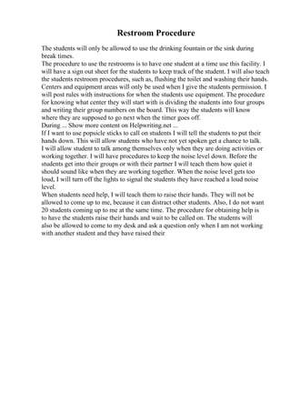Restroom Procedure
The students will only be allowed to use the drinking fountain or the sink during
break times.
The procedure to use the restrooms is to have one student at a time use this facility. I
will have a sign out sheet for the students to keep track of the student. I will also teach
the students restroom procedures, such as, flushing the toilet and washing their hands.
Centers and equipment areas will only be used when I give the students permission. I
will post rules with instructions for when the students use equipment. The procedure
for knowing what center they will start with is dividing the students into four groups
and writing their group numbers on the board. This way the students will know
where they are supposed to go next when the timer goes off.
During ... Show more content on Helpwriting.net ...
If I want to use popsicle sticks to call on students I will tell the students to put their
hands down. This will allow students who have not yet spoken get a chance to talk.
I will allow student to talk among themselves only when they are doing activities or
working together. I will have procedures to keep the noise level down. Before the
students get into their groups or with their partner I will teach them how quiet it
should sound like when they are working together. When the noise level gets too
loud, I will turn off the lights to signal the students they have reached a loud noise
level.
When students need help, I will teach them to raise their hands. They will not be
allowed to come up to me, because it can distract other students. Also, I do not want
20 students coming up to me at the same time. The procedure for obtaining help is
to have the students raise their hands and wait to be called on. The students will
also be allowed to come to my desk and ask a question only when I am not working
with another student and they have raised their
 
