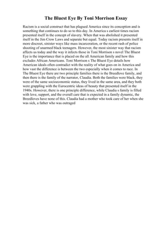 The Bluest Eye By Toni Morrison Essay
Racism is a social construct that has plagued America since its conception and is
something that continues to do so to this day. In America s earliest times racism
presented itself in the concept of slavery. When that was abolished it presented
itself in the Jim Crow Laws and separate but equal. Today racism presents itself in
more discreet, sinister ways like mass incarceration, or the recent rash of police
shooting of unarmed black teenagers. However, the most sinister way that racism
affects us today and the way it infects those in Toni Morrison s novel The Bluest
Eye is the importance that is placed on the all American family and how this
excludes African Americans. Toni Morrison s The Bluest Eye details how
American ideals often contradict with the reality of what goes on in America and
how vast the difference is between the two especially when it comes to race. In
The Bluest Eye there are two principle families there is the Breedlove family, and
then there is the family of the narrator, Claudia. Both the families were black, they
were of the same socioeconomic status, they lived in the same area, and they both
were grappling with the Eurocentric ideas of beauty that presented itself in the
1940s. However, there is one principle difference, while Claudia s family is filled
with love, support, and the overall care that is expected in a family dynamic, the
Breedloves have none of this. Claudia had a mother who took care of her when she
was sick, a father who was outraged
 