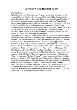 Cherokee Nation Research Paper
Cherokee Nation
Before invasion of the Americans onto Cherokee territory, the Cherokee lived in
peace and harmony. Keetoowah is the name of the ancient Cherokee town in the
eastern homelands, said to be the Mother Town of the people (Conley 18). Many of
the Cherokee Indians originated here according to the traditions. They referred
themselves as Ani Kituwagi, meaning Keetoowah People, or Ani yunwi ya, the Real
People (Conley 27). The fertile lands of the Keetoowah were filled of many
resources, but as the population grew too large for the town, many people had moved
out and built new towns. Overtime, many towns were built one after another. Soon,
there were approximately 200 scattered tribes over vast areas that consisted of a
number of ... Show more content on Helpwriting.net ...
It jeopardized the Cherokee s clan traditional ways of a matrilineal family structure
carried on for many centuries. Nevertheless, the Cherokees could do nothing about it.
Before the first known contacts, life of the Cherokee nation had grown and thrived
for many years in the southeastern United States in the lower Appalachian
Mountains in states such as: Georgia, Tennessee, North and South Carolina, and
parts of Kentucky and Alabama. However, the first recorded contact with outsiders
was Hernado De Soto in his expedition of 1540, in search of gold throughout the
Cherokee county (Martin). Mr. Soto found no trace of gold and returned empty
handed. The Spanish explorers noticed the Cherokee village they encountered was
practically deserted. Many of the tribes would flee from the sight of the unknown.
About 100 years later, Abraham Wood, a Virginian, sent two men, James Needham
and Gabriel Arthur in 1673 to establish trade (Martin). One of the traders begun to
establish his home among the Cherokee Indians, which didn t last for long before he
was killed. Even though many explorers tried to establish trades, life of the
traditional Cherokee remained unchanged as late as 1710, which is marked as the
beginning of Cherokee trade with the whites (Trail of Tears). The white mans
influential politics came slowly through Cherokee Country, but dramatic. From the
period 1540 1786, white expansion was taking place and
 