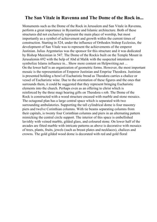 The San Vitale in Ravenna and The Dome of the Rock in...
Monuments such as the Dome of the Rock in Jerusalem and San Vitale in Ravenna,
perform a great importance in Byzantine and Islamic architecture. Both of these
structures did not exclusively represent the main place of worship, but most
importantly as a symbol of achievement and growth within the current times of
construction. Starting in 524, under the influence of Orthodox bishop Ecclesius, the
development of San Vitale was to represent the achievements of the emperor
Justinian. Julius Argentarius was the sponsor for this structure and it was dedicated
by Bishop Maximian in 547. The Dome of the Rockis built on the Temple Mount in
Jerusalemin 692 with the help of Abd al Malik with the suspected intention to
symbolize Islams influence in... Show more content on Helpwriting.net ...
On the lower half is an organization of geometric forms. However, the most important
mosaic is the representation of Emperor Justinian and Emprise Theodora. Justinian
is presented holding a bowl of Eucharistic bread as Theodora carries a chalice or
vessel of Eucharistic wine. Due to the orientation of these figures and the ones that
surrounds them, it could be suggested that they represent bringing Eucharistic
elements into the church. Perhaps even as an offering to christ which is
reinforced by the three magi bearing gifts on Theodora s rob. The Dome of the
Rock is constructed with a wood structure encased with marble and stone mosaics.
The octagonal plan has a large central space which is separated with two
surrounding ambulatories. Supporting the tall cylindrical dome is four masonry
piers and twelve Corinthian columns. With tie beams separating columns from
their capitals, is twenty four Corinthian columns and piers in an alternating pattern
mimicking the central circle support. The interior of this space is embellished
lavishly with veined marble, gilded glass, and coloured stone. On lower half of the
arcades are fitted marble with intricate patterns as above is decorative with mosaics
of trees, plants, fruits, jewels (such as breast plates and necklaces), chalices and
crowns. The gold gilded wood dome is decorated with red and gold floral
 
