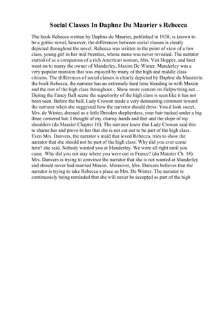 Social Classes In Daphne Du Maurier s Rebecca
The book Rebecca written by Daphne du Maurier, published in 1938, is known to
be a gothic novel, however, the differences between social classes is clearly
depicted throughout the novel. Rebecca was written in the point of view of a low
class, young girl in her mid twenties, whose name was never revealed. The narrator
started of as a companion of a rich American woman, Mrs. Van Hopper, and later
went on to marry the owner of Manderley, Maxim De Winter. Manderley was a
very popular mansion that was enjoyed by many of the high and middle class
citizens. The differences of social classes is clearly depicted by Daphne du Maurierin
the book Rebecca, the narrator has an extremely hard time blending in with Maxim
and the rest of the high class throughout... Show more content on Helpwriting.net ...
During the Fancy Ball scene the superiority of the high class is seen like it has not
been seen. Before the ball, Lady Crowan made a very demeaning comment toward
the narrator when she suggested how the narrator should dress: You d look sweet,
Mrs. de Winter, dressed as a little Dresden shepherdess, your hair tucked under a big
three cornered hat. I thought of my clumsy hands and feet and the slope of my
shoulders (du Maurier Chapter 16). The narrator knew that Lady Crowan said this
to shame her and prove to her that she is not cut out to be part of the high class.
Even Mrs. Danvers, the narrator s maid that loved Rebecca, tries to show the
narrator that she should not be part of the high class: Why did you ever come
here? she said. Nobody wanted you at Manderley. We were all right until you
came. Why did you not stay where you were out in France? (du Maurier Ch. 18).
Mrs. Danvers is trying to convince the narrator that she is not wanted at Manderley
and should never had married Maxim. Moreover, Mrs. Danvers believes that the
narrator is trying to take Rebecca s place as Mrs. De Winter. The narrator is
continuously being reminded that she will never be accepted as part of the high
 