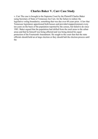Charles Baker V. Carr Case Study
v. Carr The case is brought to the Supreme Court by the Plaintiff Charles Baker
suing Secretary of State of Tennessee Joe Carr, for the failure to redraw the
legislative voting boundaries, something that was due over 60 years prior. A law that
Tennessee legislature apportioned both houses and provided reapportionment every
ten years on the basis of the population reported by the census, but failed to do since
1901. Baker argued that the population had shifted from the rural areas to the urban
areas and that he himself was being affected and was being denied his equal
protection of the Fourteenth Amendment. He sought to the court that that the state
officials should hold an at large election or they should halt the election process until
the
 
