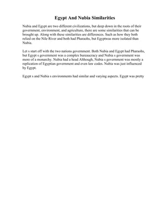 Egypt And Nubia Similarities
Nubia and Egypt are two different civilizations, but deep down in the roots of their
government, environment, and agriculture, there are some similarities that can be
brought up. Along with these similarities are differences. Such as how they both
relied on the Nile River and both had Pharaohs, but Egyptwas more isolated than
Nubia.
Let s start off with the two nations government. Both Nubia and Egypt had Pharaohs,
but Egypt s government was a complex bureaucracy and Nubia s government was
more of a monarchy. Nubia had a head Although, Nubia s government was mostly a
replication of Egyptian government and even law codes. Nubia was just influenced
by Egypt.
Egypt s and Nubia s environments had similar and varying aspects. Egypt was pretty
 