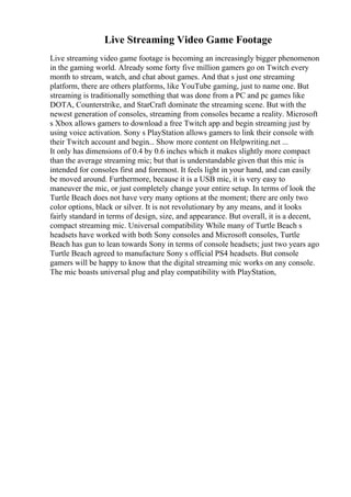 Live Streaming Video Game Footage
Live streaming video game footage is becoming an increasingly bigger phenomenon
in the gaming world. Already some forty five million gamers go on Twitch every
month to stream, watch, and chat about games. And that s just one streaming
platform, there are others platforms, like YouTube gaming, just to name one. But
streaming is traditionally something that was done from a PC and pc games like
DOTA, Counterstrike, and StarCraft dominate the streaming scene. But with the
newest generation of consoles, streaming from consoles became a reality. Microsoft
s Xbox allows gamers to download a free Twitch app and begin streaming just by
using voice activation. Sony s PlayStation allows gamers to link their console with
their Twitch account and begin... Show more content on Helpwriting.net ...
It only has dimensions of 0.4 by 0.6 inches which it makes slightly more compact
than the average streaming mic; but that is understandable given that this mic is
intended for consoles first and foremost. It feels light in your hand, and can easily
be moved around. Furthermore, because it is a USB mic, it is very easy to
maneuver the mic, or just completely change your entire setup. In terms of look the
Turtle Beach does not have very many options at the moment; there are only two
color options, black or silver. It is not revolutionary by any means, and it looks
fairly standard in terms of design, size, and appearance. But overall, it is a decent,
compact streaming mic. Universal compatibility While many of Turtle Beach s
headsets have worked with both Sony consoles and Microsoft consoles, Turtle
Beach has gun to lean towards Sony in terms of console headsets; just two years ago
Turtle Beach agreed to manufacture Sony s official PS4 headsets. But console
gamers will be happy to know that the digital streaming mic works on any console.
The mic boasts universal plug and play compatibility with PlayStation,
 