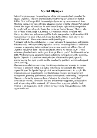 Special Olympics
Before I begin my paper I wanted to give a little history on the background of the
Special Olympics. The first International Special Olympics Games were held at
Soldier Field in Chicago 1968. It was originally started by a woman named Anne
McGlone Burke, who was a physical education teacher with the Chicago Park school
district. She began with the idea for a one time Olympic style athletic competition
for people with special needs. Burke then contacted Eunice Kennedy Shriver, who
was the head of the Joseph P. Kennedy Jr. Foundation to fund the event. Mrs.
Shriver loved the idea and encouraged Ms. Burke to expand on the idea and the JPK
Foundation gave a grant of $25,000. More than 1,000 athletes from all over the
United Statesand... Show more content on Helpwriting.net ...
A concern with the Special olympics is issues with growth management and finance.
Since the early 1990s Special Olympics has invested increasing financial and human
resources in expanding its international presence and number of athletes. Special
Olympics has grown from 1 million athletes in 2000 to 3.5 million in 2011, with
ambitious plans laid out in its five year Strategic Plan to reach 5.3 million athletes by
2015. While increasing geographic reach and athlete participation will be a priority,
Special Olympics is committed to the principle of sustainable quality growth,
acknowledging that rapid growth must be matched by quality in service and support.
(www.sonc.org)
Make recommendations concerning how the organization can leverage it s human
resources to come out on top in a highly competitive environment. The primary
responsibility of the Special Olympics is it s most important asset, it s people. The
organization needs to continue to coordinate human resource activities toward
management, planning, performance, career development, and training. The Special
Olympics is fueled by a growing base of athletes, their families, hundreds of
thousands of coaches, volunteers, fans and philanthropic supporters, and dedicated
staff, all operating within a network of 230 accredited programs globally. Each
program is an independent entity, with its own governing body, professional staff,
opportunities and
 