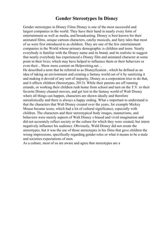 Gender Stereotypes In Disney
Gender stereotypes in Disney Films Disney is one of the most successful and
largest companies in the world. They have their hand in nearly every form of
entertainment as well as media, and broadcasting. Disney is best known for their
animated films, unique cartoon characters, catchy musicals, and fairy tales that most
of us were first introduced to as children. They are one of the few entertainment
companies in the World whose primary demographic is children and teens. Nearly
everybody is familiar with the Disney name and its brand, and its realistic to suggest
that nearly everybody has experienced a Disney film and animated character at some
point in their lives; which may have helped to influence them or their behaviors or
even their... Show more content on Helpwriting.net ...
He described a term that he referred to as Disneyfication , which he defined as an
idea of taking an environment and creating a fantasy world out of it by sanitizing it
and making it devoid of any sort of impurity, Disney as a corporation tries to do that,
and it affects children (Stereotypes, 2013). While their parents are off running
errands, or working their children rush home from school and turn on the T.V. to their
favorite Disney channel movies, and get lost in the fantasy world of Walt Disney
where all things can happen, characters are shown ideally and therefore
unrealistically and there is always a happy ending. What s important to understand is
that the characters that Walt Disney created over the years, for example Mickey
Mouse became icons, which had a lot of cultural significance, especially with
children. The characters and their stereotypical body images, mannerisms, and
behaviors were merely aspects of Walt Disney s biased and vivid imagination and
did not accurately reflect society or the culture for which they were created, but intern
negatively influence his audience. Obviously, Wald Disney did not create the
stereotypes, but it was the use of those stereotypes in his films that gave children the
wrong impressions, specifically regarding gender roles or what it means to be a male
and societies expectations of men.
As a culture, most of us are aware and agree that stereotypes are a
 