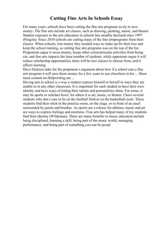 Cutting Fine Arts In Schools Essay
For many years, schools have been cutting the fine arts programs to try to save
money. The fine arts include art classes, such as drawing, painting, music, and theater.
Student exposure to the arts education in schools has steadily declined since 1997
(Pergola). Since 2010 schools are cutting many of the fine artsprograms from their
classes. When schools, lost money they needed ways to make up for their loss and
keep the school running, so cutting fine arts programs was on the top of the list.
Proponents argue it saves money, keeps other extracurricular activities from being
cut, and fine arts impacts the least number of students, while opponents argue it will
reduce scholarship opportunities, there will be less classes to choose from, and it
affects learning.
Dave Dickson talks for the proponent s argument about how if a school cuts a fine
arts program it will save them money for a few years to use elsewhere in his ... Show
more content on Helpwriting.net ...
Having arts in school is a way a student express himself or herself in ways they are
unable to in any other classroom. It is important for each student to have their own
identity and have ways of letting their talents and personalities shine. For some, it
may be sports or scholars bowl, for others it is art, music, or theater. I have several
students who don t care to be on the football field or on the basketball court. These
students find their nitch in the practice room, on the stage, or in front of an easel
surrounded by paints and brushes. As sports are a release for athletes, music and art
are ways to express feelings and emotions. Fine arts has helped many of my students
find their identity (Wildeman). There are many benefits to music education include
being disciplined, learning a skill, being part of the music world, managing
performance, and being part of something you can be proud
 
