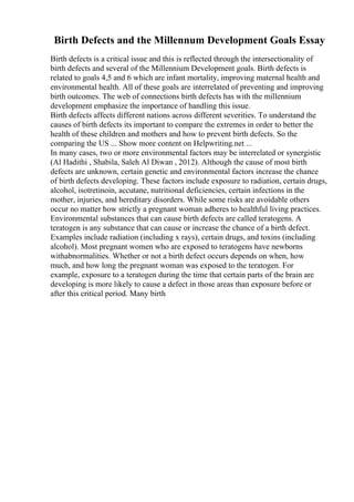 Birth Defects and the Millennum Development Goals Essay
Birth defects is a critical issue and this is reflected through the intersectionality of
birth defects and several of the Millennium Development goals. Birth defects is
related to goals 4,5 and 6 which are infant mortality, improving maternal health and
environmental health. All of these goals are interrelated of preventing and improving
birth outcomes. The web of connections birth defects has with the millennium
development emphasize the importance of handling this issue.
Birth defects affects different nations across different severities. To understand the
causes of birth defects its important to compare the extremes in order to better the
health of these children and mothers and how to prevent birth defects. So the
comparing the US ... Show more content on Helpwriting.net ...
In many cases, two or more environmental factors may be interrelated or synergistic
(Al Hadithi , Shabila, Saleh Al Diwan , 2012). Although the cause of most birth
defects are unknown, certain genetic and environmental factors increase the chance
of birth defects developing. These factors include exposure to radiation, certain drugs,
alcohol, isotretinoin, accutane, nutritional deficiencies, certain infections in the
mother, injuries, and hereditary disorders. While some risks are avoidable others
occur no matter how strictly a pregnant woman adheres to healthful living practices.
Environmental substances that can cause birth defects are called teratogens. A
teratogen is any substance that can cause or increase the chance of a birth defect.
Examples include radiation (including x rays), certain drugs, and toxins (including
alcohol). Most pregnant women who are exposed to teratogens have newborns
withabnormalities. Whether or not a birth defect occurs depends on when, how
much, and how long the pregnant woman was exposed to the teratogen. For
example, exposure to a teratogen during the time that certain parts of the brain are
developing is more likely to cause a defect in those areas than exposure before or
after this critical period. Many birth
 