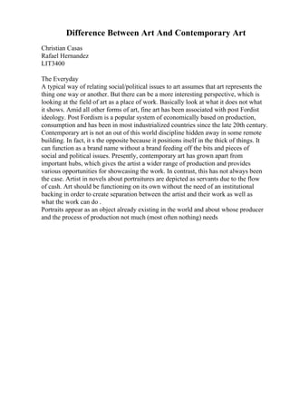 Difference Between Art And Contemporary Art
Christian Casas
Rafael Hernandez
LIT3400
The Everyday
A typical way of relating social/political issues to art assumes that art represents the
thing one way or another. But there can be a more interesting perspective, which is
looking at the field of art as a place of work. Basically look at what it does not what
it shows. Amid all other forms of art, fine art has been associated with post Fordist
ideology. Post Fordism is a popular system of economically based on production,
consumption and has been in most industrialized countries since the late 20th century.
Contemporary art is not an out of this world discipline hidden away in some remote
building. In fact, it s the opposite because it positions itself in the thick of things. It
can function as a brand name without a brand feeding off the bits and pieces of
social and political issues. Presently, contemporary art has grown apart from
important hubs, which gives the artist a wider range of production and provides
various opportunities for showcasing the work. In contrast, this has not always been
the case. Artist in novels about portraitures are depicted as servants due to the flow
of cash. Art should be functioning on its own without the need of an institutional
backing in order to create separation between the artist and their work as well as
what the work can do .
Portraits appear as an object already existing in the world and about whose producer
and the process of production not much (most often nothing) needs
 