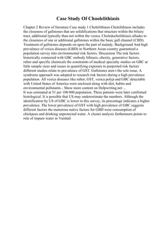 Case Study Of Choolelithiasis
Chapter 2 Review of literature Case study 1 Cholelithiasis Cholelithiasis includes
the closeness of gallstones that are solidifications that structure within the biliary
tract, additional typically than not within the vesica. Choledocholithiasis alludes to
the closeness of one or additional gallstones within the basic gall channel (CBD).
Treatment of gallstones depends on upon the part of malady. Background And high
prevalence of vesica diseases (GBD) in Northern Asian country guaranteed a
population survey into environmental risk factors. Discussion The risk factors
historically connected with GBC embody lithiasis, obesity, generative factors,
rubor and specific chemicals the constraints of medical specialty studies on GBC ar
little sample sizes and issues in quantifying exposure to purported risk factors
different studies relate to prevalence of GST. Gallstones aren t the sole issue. A
syndrome approach was adopted to research risk factors during a high prevalence
population. All vesica diseases like rubor, GST, vesica polyp and GBC detectable
with United States of America were enclosed along with diet, habits and
environmental pollutants... Show more content on Helpwriting.net ...
It was estimated at 51 per 100 000 population. Three patients were later confirmed
histological. It is possible that US may underestimate the numbers. Although the
identification by US of GBC is lower in this survey, its percentage indicates a higher
prevalence. The lower prevalence of GST with high prevalence of GBC suggests
different factors the numerous native factors for GBD were consumption of
chickpeas and drinking unprotected water. A cluster analysis furthermore points to
role of impure water in Vaishali
 