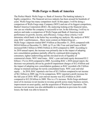 Wells Fargo vs Bank of America
The Perfect Match: Wells Fargo vs. Bank of America The banking industry is
highly competitive. The financial services industry has been around for hundreds of
years. Wells Fargo has many competitors itself. In this paper, I will be doing a
comparison of Wells Fargo amp; Company (WFC) and one of its biggest competitors,
Bankof America Corporation (BAC). By analyzing looking at the financial ratios,
one can see whether the company is successful or not. In the following, I will try to
analyze and make a comparison of Wells Fargos and Bank of Americas recent
performance in growth, income, and efficiency. Using a these criteria, I will
determine which bank is the better buy according my analysis. My analysis of WFC
amp; BAC s performances... Show more content on Helpwriting.net ...
Wells Fargo s deposits totaled $847.9 billion at December 31, 2010, compared with
$824.0 billion at December 31, 2009. (p 53 on 10k) Year end total loans of BAC
increased $40.3 billion to $940.4 billion in 2010 compared to 2009. According to
its 2010 annual report, the increase was primarily due to the impact of adopting
new consolidation guidance partially offset by continued deleveraging by
consumers, tighter underwriting and the elevated levels of liquidity of
commercial clients. WFC total loans... BAC s year end total equity decreased $3.2
billion ( 1%) in 2010 compared to 2009. According BAC s 2010 annual report, the
decrease was primarily driven by goodwill impairment charges of $12.4 billion and
the impact of adopting new consolidation guidance as BAC recorded a $6.2 billion
charge to retained earnings for newly consolidated loans. WFC year end total
equity .... In 2010, BAC reported a net loss of $2.2 billion compared to net income
of $6.3 billion in 2009. (pg 31) In comparison, WFC reported a profit increase for
the full year of 2010. WFC year end net income was $12.4 billion in 2010
compared to $12.28 billion in 2009. This is a 1% increase. Wells Fargo attributed
most of its increase in net income to revenue growth across many business sectors,
improvement on asset quality, and the acquisition of Wachovia Corporation. The
increase in net income was also attributable to a reduction in provision for credit
losses; the bank was able to lessen its
 