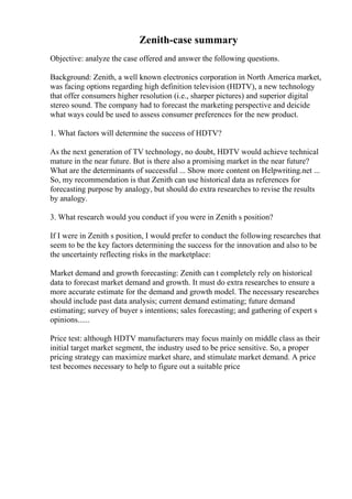 Zenith-case summary
Objective: analyze the case offered and answer the following questions.
Background: Zenith, a well known electronics corporation in North America market,
was facing options regarding high definition television (HDTV), a new technology
that offer consumers higher resolution (i.e., sharper pictures) and superior digital
stereo sound. The company had to forecast the marketing perspective and deicide
what ways could be used to assess consumer preferences for the new product.
1. What factors will determine the success of HDTV?
As the next generation of TV technology, no doubt, HDTV would achieve technical
mature in the near future. But is there also a promising market in the near future?
What are the determinants of successful ... Show more content on Helpwriting.net ...
So, my recommendation is that Zenith can use historical data as references for
forecasting purpose by analogy, but should do extra researches to revise the results
by analogy.
3. What research would you conduct if you were in Zenith s position?
If I were in Zenith s position, I would prefer to conduct the following researches that
seem to be the key factors determining the success for the innovation and also to be
the uncertainty reflecting risks in the marketplace:
Market demand and growth forecasting: Zenith can t completely rely on historical
data to forecast market demand and growth. It must do extra researches to ensure a
more accurate estimate for the demand and growth model. The necessary researches
should include past data analysis; current demand estimating; future demand
estimating; survey of buyer s intentions; sales forecasting; and gathering of expert s
opinions......
Price test: although HDTV manufacturers may focus mainly on middle class as their
initial target market segment, the industry used to be price sensitive. So, a proper
pricing strategy can maximize market share, and stimulate market demand. A price
test becomes necessary to help to figure out a suitable price
 