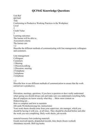 QCF642 Knowledge Questions
Unit Ref
QCF642
Title
Conforming to Productive Working Practices in the Workplace
Level
2
Credit Value
3
Learning outcomes
The learner will be able to:
Assessment criteria
The learner can:
1.2
Describe the different methods of communicating with line management, colleagues
and customers.
Line management
Colleagues
Customers
1:Meeting
1:Discution,talking
1:Discution, meeting
2:Telephone
2:telephone
2:telephone
1.3
Describe how to use different methods of communication to ensure that the work
carried out is productive.
1:
Discuttion, meetings, questions, if you have a question or don t really understand
whats going you should always ask and make sure you understand everything fully,
that all emplyers etc know exactly what they ... Show more content on
Helpwriting.net ...
How to complete and how to maintain
Job cards Worksheets(snag list, instructions)
Your work sheets should come from your superviser, site manager, which you
should be having it with you , at all times. They should be checked before and after
the work you was completing. Daily work sheets, job records
material/resource lists (ordering material)
Goods received reports, despatched records, time sheets (hours worked)
Attendance records. Shift log books
 