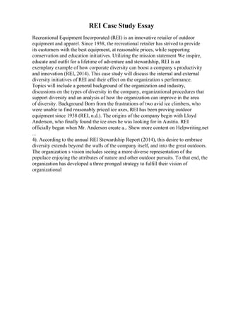 REI Case Study Essay
Recreational Equipment Incorporated (REI) is an innovative retailer of outdoor
equipment and apparel. Since 1938, the recreational retailer has strived to provide
its customers with the best equipment, at reasonable prices, while supporting
conservation and education initiatives. Utilizing the mission statement We inspire,
educate and outfit for a lifetime of adventure and stewardship, REI is an
exemplary example of how corporate diversity can boost a company s productivity
and innovation (REI, 2014). This case study will discuss the internal and external
diversity initiatives of REI and their effect on the organization s performance.
Topics will include a general background of the organization and industry,
discussions on the types of diversity in the company, organizational procedures that
support diversity and an analysis of how the organization can improve in the area
of diversity. Background Born from the frustrations of two avid ice climbers, who
were unable to find reasonably priced ice axes, REI has been proving outdoor
equipment since 1938 (REI, n.d.). The origins of the company begin with Lloyd
Anderson, who finally found the ice axes he was looking for in Austria. REI
officially began when Mr. Anderson create a... Show more content on Helpwriting.net
...
4). According to the annual REI Stewardship Report (2014), this desire to embrace
diversity extends beyond the walls of the company itself, and into the great outdoors.
The organization s vision includes seeing a more diverse representation of the
populace enjoying the attributes of nature and other outdoor pursuits. To that end, the
organization has developed a three pronged strategy to fulfill their vision of
organizational
 