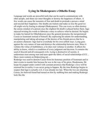 Lying In Shakespeare s Othello Essay
Language and words are powerful tools that can be used to communicate with
other people, and share our inner thoughts or destroy the happiness of others. A
few words can cause the monsters of fear and doubt to protrude a person s mind
and rescind their happiness. Our doubts are traitors and make us lose the good we
oft might win by fearing to attempt (Shakespeare). This can every so often destroy
the serene mindset of a person once the slightest bit doubt is placed before them. Iago
enjoyed twisting his words to fabricate a story to achieve what he desired. He begins
to make his hatred for Othelloknown once the general promotes the inexperienced
Cassio as lieutenant instead of himself. By expressing his talents for understanding,
manipulating and taking advantage of the desires of his friends proves that he is
an austere character. Iago lied to everybody for his own selfish ways. Lying goes
against the very nature of man and destroys the relationship between men. Since it
violates the virtue of truthfulness, a lie does real violence to another. It affects his
ability to know, which is a condition of every judgment and decision. It contains the
seed of discord and all consequent evils. Lying is destructive of society; it
undermines trust among men and tears apart the fabric of social relationships (CCC...
Show more content on Helpwriting.net ...
Roderigo was used to demote Cassio from his honorary position of lieutenant and in
later events to murder him because he was in the way of his prize, Desdemona. He
keeps his puppet under control with constant promises that Roderigo s love will be
returned but in reality it was never going to happen. By the time Roderigo begins to
suspect that Iago is actually evil, it was already too late. When the two are attacking
Cassio, his beloved friend had turned on him by stabbing him and making Roderigo
look like the
 