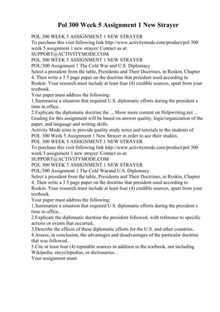 Pol 300 Week 5 Assignment 1 New Strayer
POL 300 WEEK 5 ASSIGNMENT 1 NEW STRAYER
To purchase this visit following link http://www.activitymode.com/product/pol 300
week 5 assignment 1 new strayer/ Contact us at:
SUPPORT@ACTIVITYMODE.COM
POL 300 WEEK 5 ASSIGNMENT 1 NEW STRAYER
POL/300 Assignment 1 The Cold War and U.S. Diplomacy
Select a president from the table, Presidents and Their Doctrines, in Roskin, Chapter
4. Then write a 3 5 page paper on the doctrine that president used according to
Roskin. Your research must include at least four (4) credible sources, apart from your
textbook.
Your paper must address the following:
1.Summarize a situation that required U.S. diplomatic efforts during the president s
time in office..
2.Explicate the diplomatic doctrine the ... Show more content on Helpwriting.net ...
Grading for this assignment will be based on answer quality, logic/organization of the
paper, and language and writing skills.
Activity Mode aims to provide quality study notes and tutorials to the students of
POL 300 Week 5 Assignment 1 New Strayer in order to ace their studies.
POL 300 WEEK 5 ASSIGNMENT 1 NEW STRAYER
To purchase this visit following link http://www.activitymode.com/product/pol 300
week 5 assignment 1 new strayer/ Contact us at:
SUPPORT@ACTIVITYMODE.COM
POL 300 WEEK 5 ASSIGNMENT 1 NEW STRAYER
POL/300 Assignment 1 The Cold Warand U.S. Diplomacy
Select a president from the table, Presidents and Their Doctrines, in Roskin, Chapter
4. Then write a 3 5 page paper on the doctrine that president used according to
Roskin. Your research must include at least four (4) credible sources, apart from your
textbook.
Your paper must address the following:
1.Summarize a situation that required U.S. diplomatic efforts during the president s
time in office..
2.Explicate the diplomatic doctrine the president followed, with reference to specific
actions or events that occurred..
3.Describe the effects of these diplomatic efforts for the U.S. and other countries..
4.Assess, in conclusion, the advantages and disadvantages of the particular doctrine
that was followed..
5.Cite at least four (4) reputable sources in addition to the textbook, not including
Wikipedia, encyclopedias, or dictionaries. .
Your assignment must:
 