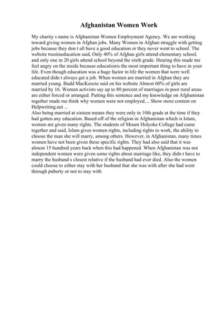Afghanistan Women Work
My charity s name is Afghanistan Women Employment Agency. We are working
toward giving women in Afghan jobs. Many Women in Afghan struggle with getting
jobs because they don t all have a good education or they never went to school. The
website trustineducation said, Only 40% of Afghan girls attend elementary school,
and only one in 20 girls attend school beyond the sixth grade. Hearing this made me
feel angry on the inside because educationis the most important thing to have in your
life. Even though education was a huge factor in life the women that were well
educated didn t always get a job. When women are married in Afghan they are
married young. Budd MacKenzie said on his website Almost 60% of girls are
married by 16. Women activists say up to 80 percent of marriages in poor rural areas
are either forced or arranged. Putting this sentence and my knowledge on Afghanistan
together made me think why women were not employed.... Show more content on
Helpwriting.net ...
Also being married at sixteen means they were only in 10th grade at the time if they
had gotten any education. Based off of the religion in Afghanistan which is Islam,
women are given many rights. The students of Mount Holyoke College had came
together and said, Islam gives women rights, including rights to work, the ability to
choose the man she will marry, among others. However, in Afghanistan, many times
women have not been given these specific rights. They had also said that it was
almost 15 hundred years back when this had happened. When Afghanistan was not
independent women were given some rights about marriage like, they didn t have to
marry the husband s closest relative if the husband had ever died. Also the women
could choose to either stay with her husband that she was with after she had went
through puberty or not to stay with
 