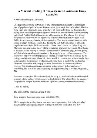 A Marxist Reading of Shakespeare s Coriolanus Essay
examples
A Marxist Reading of Coriolanus
One popular dissecting instrument of any Shakespearean character is the modern
tool of psychoanalysis. Many of Shakespeare s great tragic heroes Macbeth, Hamlet,
King Lear, and Othello, to name a few have all been understood by this method of
plying back and interpreting the layers of motivation and desire that constitute every
individual. Add to this list Shakespeare s Roman warrior Coriolanus. His strong
maternal ties coupled with his aggressive and intractable nature have been ideal
fodder for modern psychoanalytic interpretation. This interpretation, however, falls
within a larger, political context. For despite the fact that Coriolanus is a tragedy
largely because of the foibles of its title ... Show more content on Helpwriting.net ...
Marxism, essentially, is a theory of the proletarian liberation movement. This theory
is dialectic in that society is seen as a composition of contraries (e.g., rich vs. poor),
and that what makes humanity evolve is the struggle between these contraries. The
triumph of one over the other produces change. Change, however, is resisted by the
ruling class because most, if not all, of the wealth is concentrated in their hands; they
in turn control the means of production, allowing them to exploit the workers for
their own ends and widen the gap between the rich and poor even more in the
process. This situation produces alienation in the worker; it deprives him of
something, and this is not only degrading but depersonalizing as well (Appignanesi,
79).
From this perspective, Menenius fable of the belly is clearly fallacious and intended
to instill a false state of consciousness in his listeners. The tale deflects the cause of
the plebeians hunger from the patricians right back at the plebeians themselves:
... For the dearth,
The gods, not the patricians, make it, and
Your knees to them, not arms, must help (I.i.63 65).
Modern capitalist apologists use much the same argument as this, only instead of
directing the working class to pray to the gods to better their lot in life, they
 