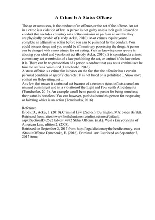 A Crime Is A Status Offense
The act or actus reus, is the conduct of an offence, or the act of the offense. An act
in a crime is a violation of law. A person is not guilty unless their guilt is based on
conduct that includes voluntary acts or the omission or perform an act that they
are physically capable of (Brody Acker, 2010). Most crimes require you to
complete an affirmative action before you can be punished for the conduct. You
could possess drugs and you would be affirmatively possessing the drugs. A person
can be charged with some crimes for not acting. Such as knowing your spouse is
abusing your child and you do not act (Brody Acker, 2010). It is considered a crimeto
commit any act or omission of a law prohibiting the act, or omitted if the law orders
it is. There can be no prosecution of a person s conduct that was not a criminal act the
time the act was committed (Temchenko, 2016).
A status offense is a crime that is based on the fact that the offender has a certain
personal condition or specific character. It is not based on a prohibited ... Show more
content on Helpwriting.net ...
Any law that makes it a criminal act because of a person s status inflicts a cruel and
unusual punishment and is in violation of the Eight and Fourteenth Amendments
(Temchenko, 2016). An example would be to punish a person for being homeless;
their status is homeless. You can however, punish a homeless person for trespassing
or loitering which is an action (Temchenko, 2016).
Reference
Brody, D., Acker, J. (2010). Criminal Law (2nd ed.). Burlington, MA: Jones Bartlett.
Retrieved from: https://www.betheluniversityonline.net/mscj/default.
aspx?SectionID=2522 tabid=149#2 Status Offense. (n.d.). West s Encyclopedia of
American Law, edition 2. (2008).
Retrieved on September 2, 2017 from: http://legal dictionary.thefreedictionary. com
/Status+Offense Temchenko, E. (2016). Criminal Law. Retrieved on September 2,
2017 from:
 