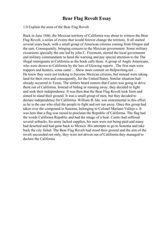 Bear Flag Revolt Essay
1.0 Explain the aims of the Bear Flag Revolt
Back in June 1846, the Mexican territory of California was about to witness the Bear
Flag Revolt, a series of events that would forever change the territory. It all started
several years back, with a small group of American citizens coming from Oregon and
the east. Consequently, bringing concern to the Mexican government. Some military
excursions specially the one led by john C. Freemont, alerted the local government
and military commandants to heed the warning and pay special attention to the The
illegal immigrants in California as the book calls them. A group of Anglo Americans,
who were drown to California by the lure of Glowing reports . The first men were
trappers and hunters, some came ... Show more content on Helpwriting.net ...
He knew they were not looking to become Mexican citizens, but instead were taking
land for their own and consequently, for the United States. Similar situation had
already occurred in Texas. The settlers heard rumors that Castro was going to drive
them out of California. Instead of hiding or running away, they decided to fight
and seek their independence. It was then that the Bear Flag Revolt took form and
aimed to stand their ground. It was a small group of men, but they decided to
declare independence for California. William B. Ide, was instrumental in this effort
as he is the one who riled the people to fight and not run away. Once this group had
taken over the compound in Sonoma, belonging to Colonel Mariano Vallejo s. It
was here that a flag was raised to proclaim the Republic of California. The flag had
the words California Republic and had the image of a bear. Castro had suffered
several setbacks, his army lacked supplies, his men were not being paid and many
had deserted and had gone back to Mexico. His attempts to go to Sonoma and take
back the city failed. The Bear Flag Revolt had stood their ground and the aim of the
revolt succeeded not only, they were not driven out of California they managed to
declare the California
 