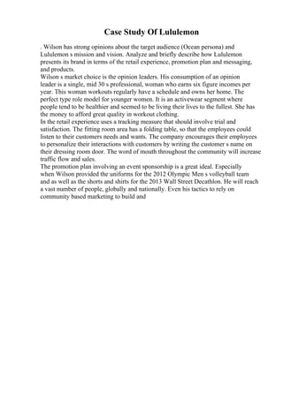 Case Study Of Lululemon
. Wilson has strong opinions about the target audience (Ocean persona) and
Lululemon s mission and vision. Analyze and briefly describe how Lululemon
presents its brand in terms of the retail experience, promotion plan and messaging,
and products.
Wilson s market choice is the opinion leaders. His consumption of an opinion
leader is a single, mid 30 s professional, woman who earns six figure incomes per
year. This woman workouts regularly have a schedule and owns her home. The
perfect type role model for younger women. It is an activewear segment where
people tend to be healthier and seemed to be living their lives to the fullest. She has
the money to afford great quality in workout clothing.
In the retail experience uses a tracking measure that should involve trial and
satisfaction. The fitting room area has a folding table, so that the employees could
listen to their customers needs and wants. The company encourages their employees
to personalize their interactions with customers by writing the customer s name on
their dressing room door. The word of mouth throughout the community will increase
traffic flow and sales.
The promotion plan involving an event sponsorship is a great ideal. Especially
when Wilson provided the uniforms for the 2012 Olympic Men s volleyball team
and as well as the shorts and shirts for the 2013 Wall Street Decathlon. He will reach
a vast number of people, globally and nationally. Even his tactics to rely on
community based marketing to build and
 