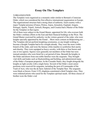 Essay On The Templars
5.ORGANIZATION
The Templars were organized as a monastic order similar to Bernard s Cistercian
Order, which was considered the first effective international organization in Europe.
The organizational structure had a strong chain of authority. Each country with a
major Templar presence (France, Poitou, Anjou, Jerusalem, England, Aragon,
Portugal, Apulia, Tripoli, Antioch, Hungary, and Croatia) had a Master of the Order
for the Templars in that region.
All of them were subject to the Grand Master, appointed for life, who oversaw both
the Order s military efforts in the East and their financial holdings in the West. The
Grand Master exercised his authority via the visitors general of the order, who were
knights specially appointed by the Grand ... Show more content on Helpwriting.net ...
The Templars did not perform knighting ceremonies, so any knight wishing to
become a Knight Templar had to be a knight already. They were the most visible
branch of the order, and wore the famous white mantles to symbolize their purity
and chastity. They were equipped as heavy cavalry, with three or four horses and
one or two squires. Squires were generally not members of the Order but were
instead outsiders who were hired for a set period of time. Beneath the knights in
the Order and drawn from non noble families were the sergeants. They brought
vital skills and trades such as blacksmithing and building, and administered many
of the Order s European properties. In the Crusader States, they fought alongside the
knights as light cavalry with a single horse. Several of the Order s most senior
positions were reserved for sergeants, including the post of Commander of the
Vault of Acre, who was the de facto Admiral of the Templar fleet. The sergeants
wore black or brown. From 1139, chaplains constituted a third Templar class. They
were ordained priests who cared for the Templars spiritual needs. All three classes of
brother wore the Order s red
 