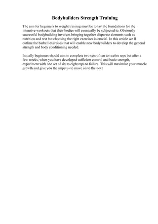 Bodybuilders Strength Training
The aim for beginners to weight training must be to lay the foundations for the
intensive workouts that their bodies will eventually be subjected to. Obviously
successful bodybuilding involves bringing together disparate elements such as
nutrition and rest but choosing the right exercises is crucial. In this article we ll
outline the barbell exercises that will enable new bodybuilders to develop the general
strength and body conditioning needed.
Initially beginners should aim to complete two sets of ten to twelve reps but after a
few weeks, when you have developed sufficient control and basic strength,
experiment with one set of six to eight reps to failure. This will maximize your muscle
growth and give you the impetus to move on to the next
 