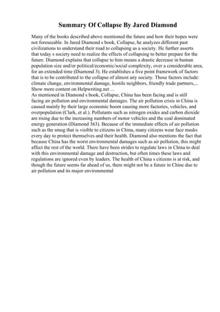 Summary Of Collapse By Jared Diamond
Many of the books described above mentioned the future and how their hopes were
not foreseeable. In Jared Diamond s book, Collapse, he analyzes different past
civilizations to understand their road to collapsing as a society. He further asserts
that today s society need to realize the effects of collapsing to better prepare for the
future. Diamond explains that collapse to him means a drastic decrease in human
population size and/or political/economic/social complexity, over a considerable area,
for an extended time (Diamond 3). He establishes a five point framework of factors
that is to be contributed to the collapse of almost any society. Those factors include:
climate change, environmental damage, hostile neighbors, friendly trade partners,...
Show more content on Helpwriting.net ...
As mentioned in Diamond s book, Collapse, China has been facing and is still
facing air pollution and environmental damages. The air pollution crisis in China is
caused mainly by their large economic boom causing more factories, vehicles, and
overpopulation (Clark, et al.). Pollutants such as nitrogen oxides and carbon dioxide
are rising due to the increasing numbers of motor vehicles and the coal dominated
energy generation (Diamond 363). Because of the immediate effects of air pollution
such as the smog that is visible to citizens in China, many citizens wear face masks
every day to protect themselves and their health. Diamond also mentions the fact that
because China has the worst environmental damages such as air pollution, this might
affect the rest of the world. There have been strides to regulate laws in China to deal
with this environmental damage and destruction, but often times these laws and
regulations are ignored even by leaders. The health of China s citizens is at risk, and
though the future seems far ahead of us, there might not be a future in Chine due to
air pollution and its major environmental
 