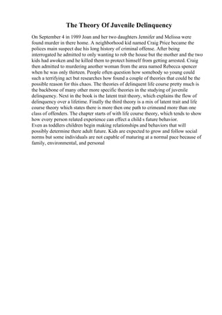 The Theory Of Juvenile Delinquency
On September 4 in 1989 Joan and her two daughters Jennifer and Melissa were
found murder in there home. A neighborhood kid named Craig Price became the
polices main suspect due his long history of criminal offense. After being
interrogated he admitted to only wanting to rob the house but the mother and the two
kids had awoken and he killed them to protect himself from getting arrested. Craig
then admitted to murdering another woman from the area named Rebecca spencer
when he was only thirteen. People often question how somebody so young could
such a terrifying act but researches how found a couple of theories that could be the
possible reason for this chaos. The theories of delinquent life course pretty much is
the backbone of many other more specific theories in the studying of juvenile
delinquency. Next in the book is the latent trait theory, which explains the flow of
delinquency over a lifetime. Finally the third theory is a mix of latent trait and life
course theory which states there is more then one path to crimeand more than one
class of offenders. The chapter starts of with life course theory, which tends to show
how every person related experience can effect a child s future behavior.
Even as toddlers children begin making relationships and behaviors that will
possibly determine there adult future. Kids are expected to grow and follow social
norms but some individuals are not capable of maturing at a normal pace because of
family, environmental, and personal
 