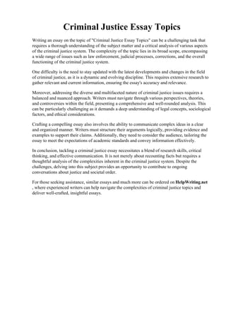 Criminal Justice Essay Topics
Writing an essay on the topic of "Criminal Justice Essay Topics" can be a challenging task that
requires a thorough understanding of the subject matter and a critical analysis of various aspects
of the criminal justice system. The complexity of the topic lies in its broad scope, encompassing
a wide range of issues such as law enforcement, judicial processes, corrections, and the overall
functioning of the criminal justice system.
One difficulty is the need to stay updated with the latest developments and changes in the field
of criminal justice, as it is a dynamic and evolving discipline. This requires extensive research to
gather relevant and current information, ensuring the essay's accuracy and relevance.
Moreover, addressing the diverse and multifaceted nature of criminal justice issues requires a
balanced and nuanced approach. Writers must navigate through various perspectives, theories,
and controversies within the field, presenting a comprehensive and well-rounded analysis. This
can be particularly challenging as it demands a deep understanding of legal concepts, sociological
factors, and ethical considerations.
Crafting a compelling essay also involves the ability to communicate complex ideas in a clear
and organized manner. Writers must structure their arguments logically, providing evidence and
examples to support their claims. Additionally, they need to consider the audience, tailoring the
essay to meet the expectations of academic standards and convey information effectively.
In conclusion, tackling a criminal justice essay necessitates a blend of research skills, critical
thinking, and effective communication. It is not merely about recounting facts but requires a
thoughtful analysis of the complexities inherent in the criminal justice system. Despite the
challenges, delving into this subject provides an opportunity to contribute to ongoing
conversations about justice and societal order.
For those seeking assistance, similar essays and much more can be ordered on HelpWriting.net
, where experienced writers can help navigate the complexities of criminal justice topics and
deliver well-crafted, insightful essays.
Criminal Justice Essay TopicsCriminal Justice Essay Topics
 