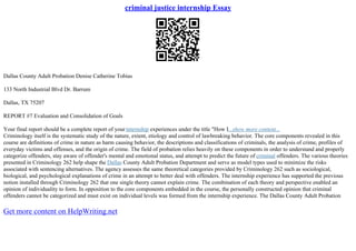 criminal justice internship Essay
Dallas County Adult Probation Denise Catherine Tobias
133 North Industrial Blvd Dr. Barrum
Dallas, TX 75207
REPORT #7 Evaluation and Consolidation of Goals
Your final report should be a complete report of yourinternship experiences under the title "How I...show more content...
Criminology itself is the systematic study of the nature, extent, etiology and control of lawbreaking behavior. The core components revealed in this
course are definitions of crime in nature as harm causing behavior, the descriptions and classifications of criminals, the analysis of crime, profiles of
everyday victims and offenses, and the origin of crime. The field of probation relies heavily on these components in order to understand and properly
categorize offenders, stay aware of offender's mental and emotional status, and attempt to predict the future of criminal offenders. The various theories
presented in Criminology 262 help shape the Dallas County Adult Probation Department and serve as model types used to minimize the risks
associated with sentencing alternatives. The agency assesses the same theoretical categories provided by Criminology 262 such as sociological,
biological, and psychological explanations of crime in an attempt to better deal with offenders. The internship experience has supported the previous
notion installed through Criminology 262 that one single theory cannot explain crime. The combination of each theory and perspective enabled an
opinion of individuality to form. In opposition to the core components embedded in the course, the personally constructed opinion that criminal
offenders cannot be categorized and must exist on individual levels was formed from the internship experience. The Dallas County Adult Probation
Get more content on HelpWriting.net
 