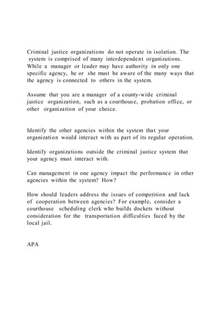 Criminal justice organizations do not operate in isolation. The
system is comprised of many interdependent organizations.
While a manager or leader may have authority in only one
specific agency, he or she must be aware of the many ways that
the agency is connected to others in the system.
Assume that you are a manager of a county-wide criminal
justice organization, such as a courthouse, probation office, or
other organization of your choice.
Identify the other agencies within the system that your
organization would interact with as part of its regular operation.
Identify organizations outside the criminal justice system that
your agency must interact with.
Can management in one agency impact the performance in other
agencies within the system? How?
How should leaders address the issues of competition and lack
of cooperation between agencies? For example, consider a
courthouse scheduling clerk who builds dockets without
consideration for the transportation difficulties faced by the
local jail.
APA
 