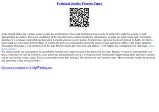 Criminal Justice Process Paper
In the United States, the criminal justice system is a combination of laws and institutions. Laws are to be enforced in order for society to work
appropriately as a whole. The many institutions of the criminal justice system include law enforcement, juvenile and adult courts, and correctional
facilities. It is a unique system that has developed a specific process to serve justice. It is however, a process that is not without its faults. In order to
protect and serve the many different faces of society, the process is structured to ensure the justice system continues to flow in the proper direction.
Throughout this paper, I will summarize all the steps between arrest, pre–trial, trial, and appeals. I will explain the contingencies for each stage...show
more content...
We cannot simply use incarceration as a crutch that must be used simply because it has been used for years. Instead, we need to understand the vast
array of alternatives such as probation, home detention, and community service. To help decrease funding and overcrowding, these alternative options
can be used on less severe crimes. There are criminals behind bars serving a life sentence for non–violent crimes. These sentences need to be reviewed
and determine if they were justified or
Get more content on HelpWriting.net
 