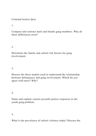 Criminal Justice Quiz
1.
Compare and contrast male and female gang members. Why do
these differences exist?
2.
Determine the family and school risk factors for gang
involvement.
3.
Discuss the three models used to understand the relationship
between delinquency and gang involvement. Which do you
agree with most? Why?
4.
Name and explain various juvenile justice responses to the
youth gang problem.
5.
What is the prevalence of school violence today? Discuss the
 