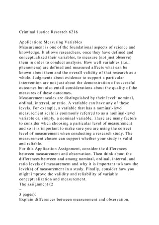 Criminal Justice Research 6216
Application: Measuring Variables
Measurement is one of the foundational aspects of science and
knowledge. It allows researchers, once they have defined and
conceptualized their variables, to measure (not just observe)
them in order to conduct analysis. How well variables (i.e.,
phenomena) are defined and measured affects what can be
known about them and the overall validity of that research as a
whole. Judgments about evidence to support a particular
intervention are not just about the demonstration of successful
outcomes but also entail considerations about the quality of the
measures of these outcomes.
Measurement scales are distinguished by their level: nominal,
ordinal, interval, or ratio. A variable can have any of these
levels. For example, a variable that has a nominal-level
measurement scale is commonly referred to as a nominal-level
variable or, simply, a nominal variable. There are many factors
to consider when choosing a particular level of measurement
and so it is important to make sure you are using the correct
level of measurement when conducting a research study. The
measurement chosen can support whether your study is valid
and reliable.
For this Application Assignment, consider the differences
between measurement and observation. Then think about the
differences between and among nominal, ordinal, interval, and
ratio levels of measurement and why it is important to know the
level(s) of measurement in a study. Finally, consider how you
might improve the validity and reliability of variable
conceptualization and measurement.
The assignment (2
–
3 pages):
Explain differences between measurement and observation.
 