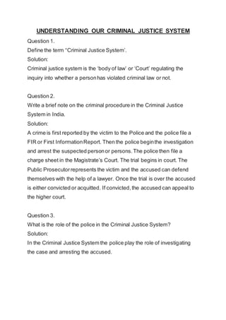 UNDERSTANDING OUR CRIMINAL JUSTICE SYSTEM
Question 1.
Define the term “Criminal Justice System’.
Solution:
Criminal justice system is the ‘body of law’ or ‘Court’ regulating the
inquiry into whether a personhas violated criminal law or not.
Question 2.
Write a brief note on the criminal procedure in the Criminal Justice
System in India.
Solution:
A crime is first reported by the victim to the Police and the police file a
FIR or First InformationReport. Then the police beginthe investigation
and arrest the suspected personor persons.The police then file a
charge sheet in the Magistrate’s Court. The trial begins in court. The
Public Prosecutorrepresents the victim and the accused can defend
themselves with the help of a lawyer. Once the trial is over the accused
is either convicted or acquitted. If convicted,the accused can appeal to
the higher court.
Question 3.
What is the role of the police in the Criminal Justice System?
Solution:
In the Criminal Justice System the police play the role of investigating
the case and arresting the accused.
 