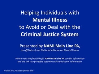 Created 2013; Revised September 2020
Helping Individuals with
Mental Illness
to Avoid or Deal with the
Criminal Justice System
Presented by NAMI Main Line PA,
an affiliate of the National Alliance on Mental Illness
Please view the final slide for NAMI Main Line PA contact information
and the link to a printable document with additional information.
 