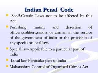 Indian Penal CodeIndian Penal Code
 Sec.5.Certain Laws not to be affected by thisSec.5.Certain Laws not to be affected by this
Act.Act.
 Punishing mutiny and desertion ofPunishing mutiny and desertion of
officers,soldiers,sailors or airman in the serviceofficers,soldiers,sailors or airman in the service
of the government of india or the provision ofof the government of india or the provision of
any special or local law.any special or local law.
 Special law-Applicable to a particular part ofSpecial law-Applicable to a particular part of
indiaindia
 Local law-Particular part of indiaLocal law-Particular part of india
 Maharashtra Control of Organised Crimes ActMaharashtra Control of Organised Crimes Act
 